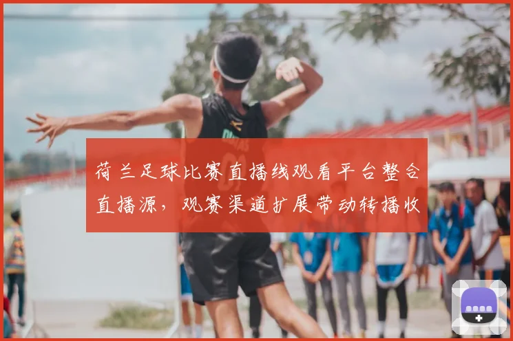 荷兰足球比赛直播线观看平台整合直播源，观赛渠道扩展带动转播收益