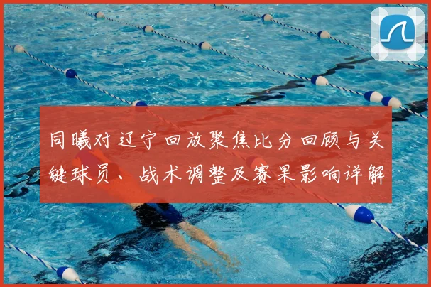 同曦对辽宁回放聚焦比分回顾与关键球员、战术调整及赛果影响详解