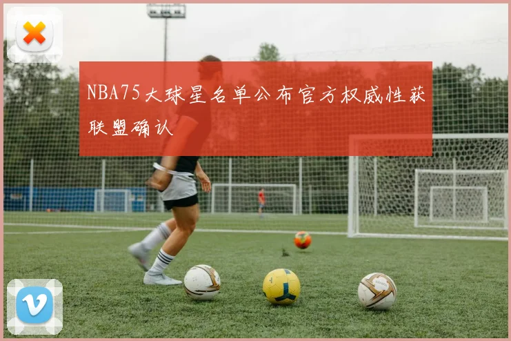 NBA75大球星名单公布官方权威性获联盟确认