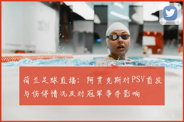 荷兰足球直播：阿贾克斯对PSV首发与伤停情况及对冠军争夺影响