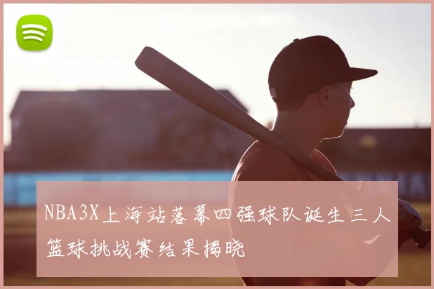 NBA3X上海站落幕四强球队诞生三人篮球挑战赛结果揭晓