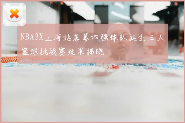 NBA3X上海站落幕四强球队诞生三人篮球挑战赛结果揭晓