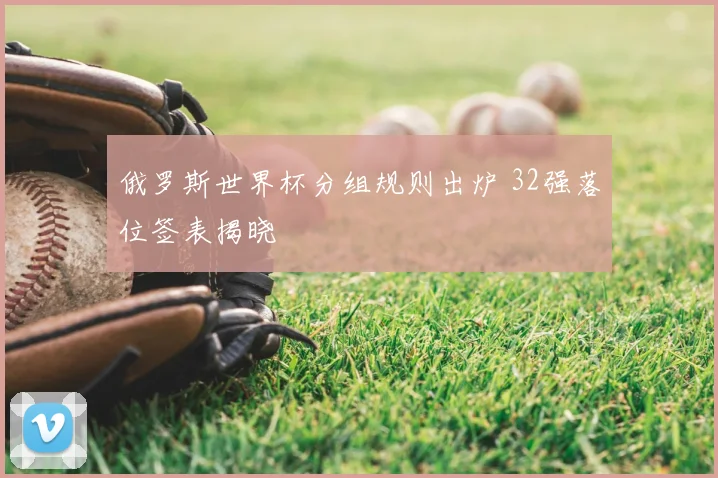 俄罗斯世界杯分组规则出炉 32强落位签表揭晓