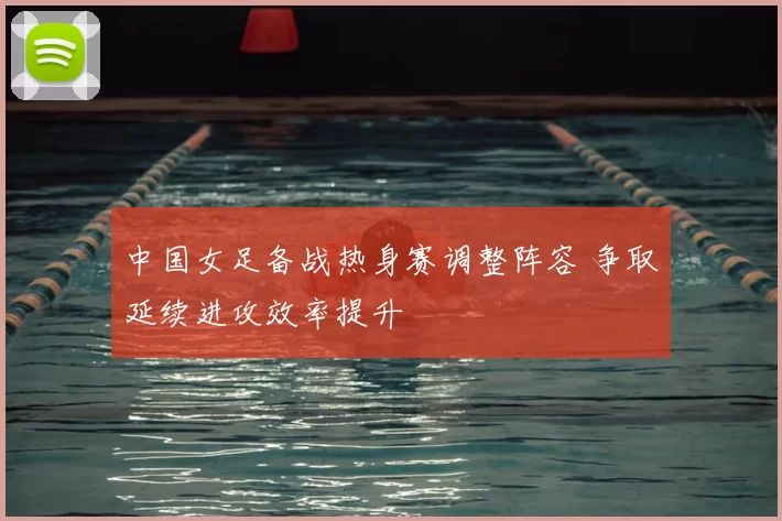 中国女足备战热身赛调整阵容 争取延续进攻效率提升