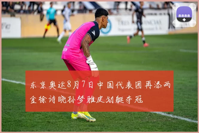 东京奥运8月7日中国代表团再添两金徐诗晓孙梦雅皮划艇夺冠