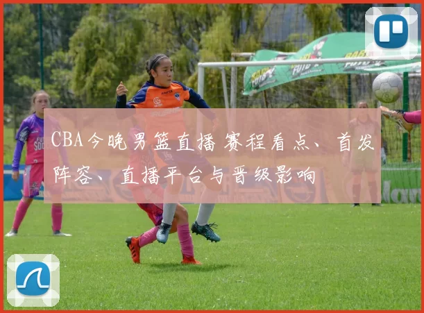 CBA今晚男篮直播 赛程看点、首发阵容、直播平台与晋级影响