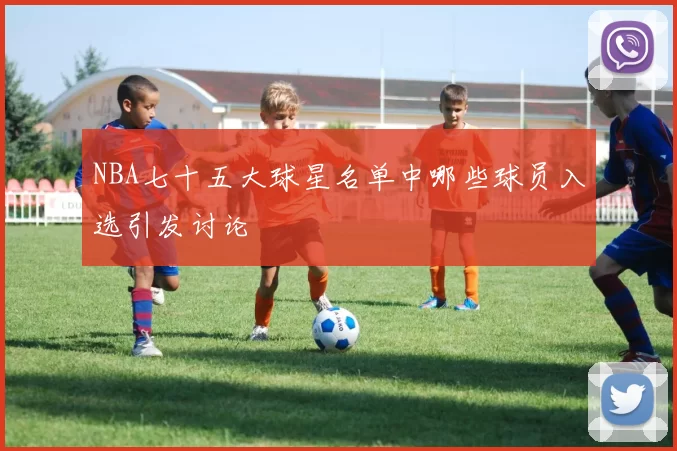 NBA七十五大球星名单中哪些球员入选引发讨论