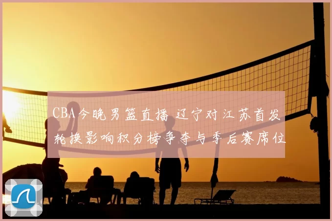 CBA今晚男篮直播 辽宁对江苏首发轮换影响积分榜争夺与季后赛席位