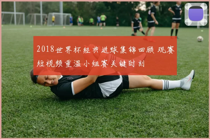 2018世界杯经典进球集锦回顾 观赛短视频重温小组赛关键时刻