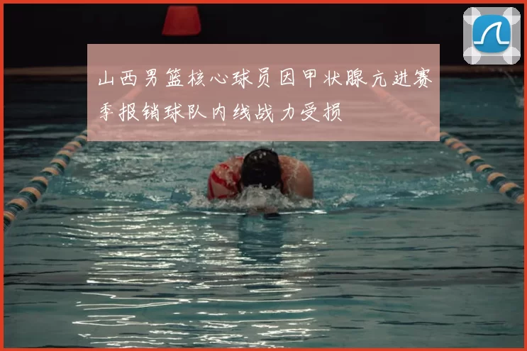山西男篮核心球员因甲状腺亢进赛季报销球队内线战力受损
