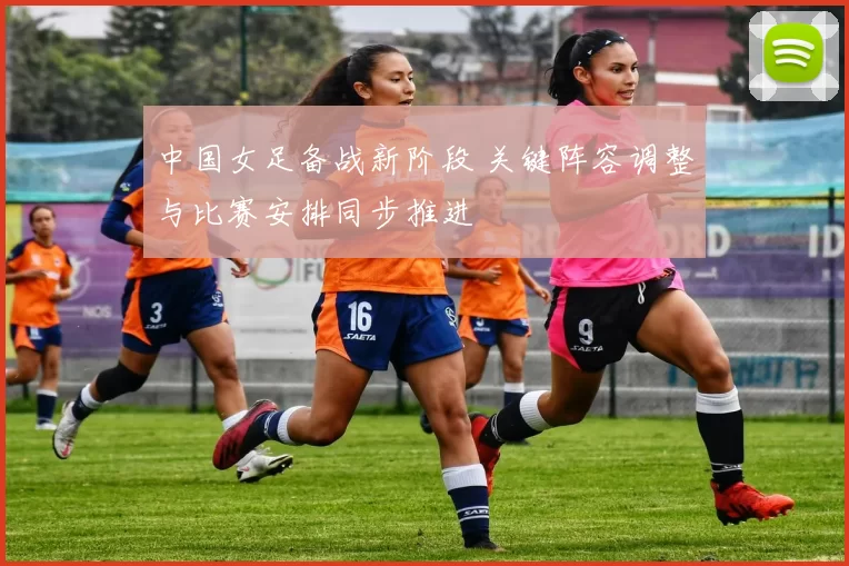 中国女足备战新阶段 关键阵容调整与比赛安排同步推进