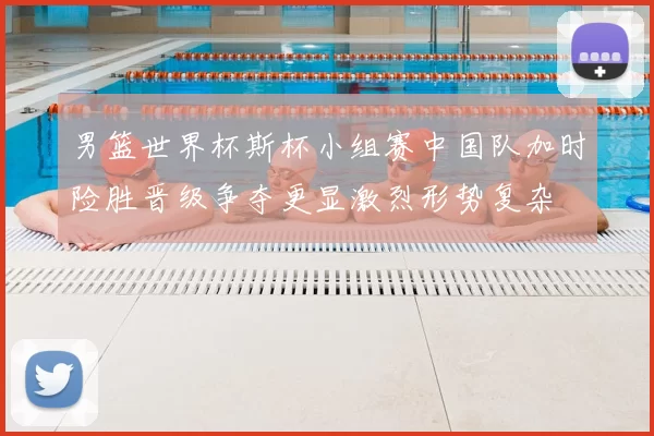 男篮世界杯斯杯小组赛中国队加时险胜晋级争夺更显激烈形势复杂