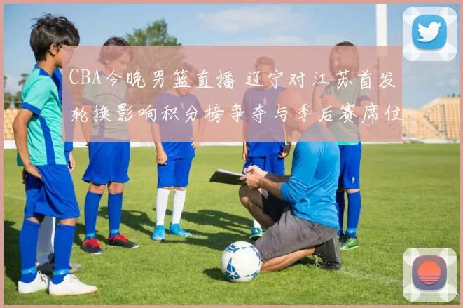 CBA今晚男篮直播 辽宁对江苏首发轮换影响积分榜争夺与季后赛席位