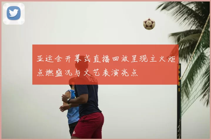 亚运会开幕式直播回放呈现主火炬点燃盛况与文艺表演亮点