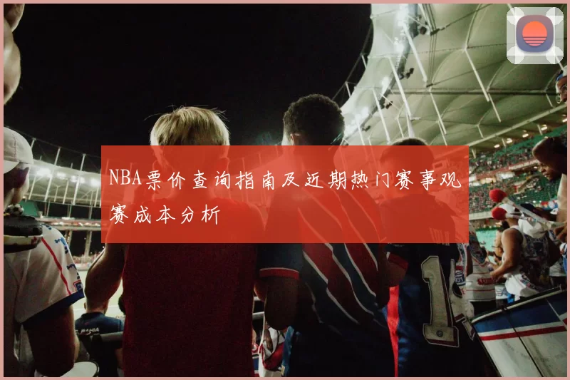 NBA票价查询指南及近期热门赛事观赛成本分析