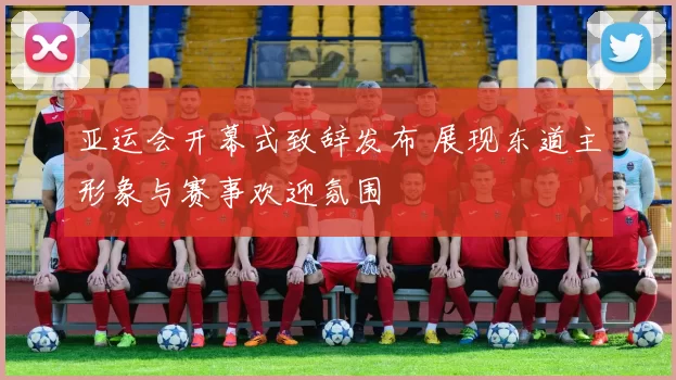 亚运会开幕式致辞发布 展现东道主形象与赛事欢迎氛围