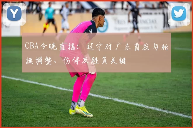 CBA今晚直播：辽宁对广东首发与轮换调整、伤停及胜负关键