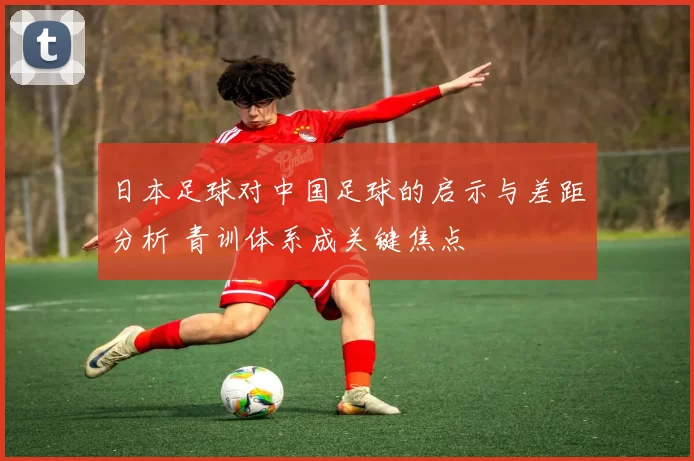 日本足球对中国足球的启示与差距分析 青训体系成关键焦点