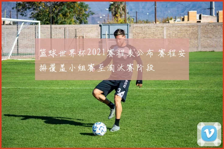 篮球世界杯2021赛程表公布 赛程安排覆盖小组赛至淘汰赛阶段