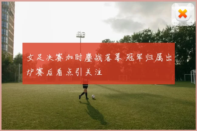 女足决赛加时鏖战落幕 冠军归属出炉赛后看点引关注
