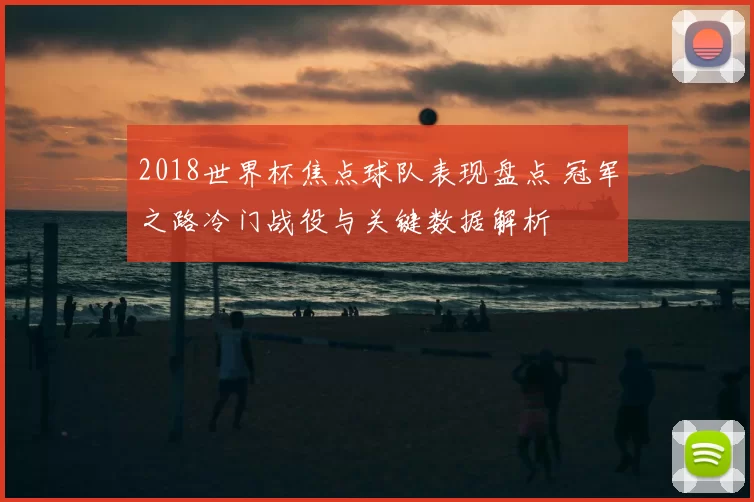 2018世界杯焦点球队表现盘点 冠军之路冷门战役与关键数据解析