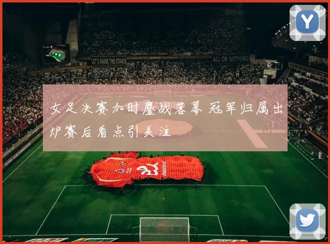 女足决赛加时鏖战落幕 冠军归属出炉赛后看点引关注