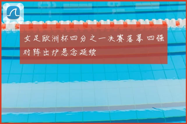 女足欧洲杯四分之一决赛落幕 四强对阵出炉悬念延续