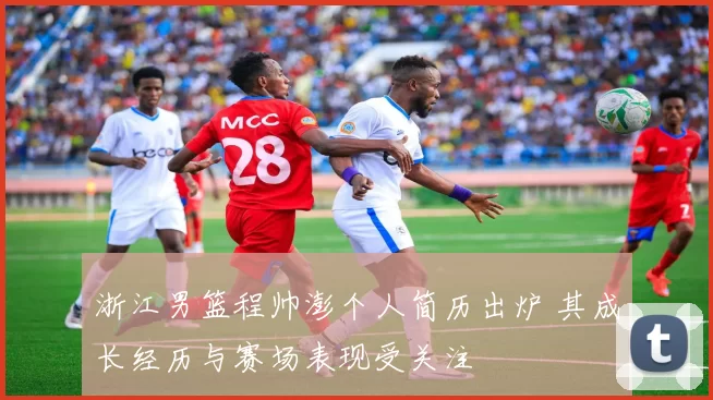 浙江男篮程帅澎个人简历出炉 其成长经历与赛场表现受关注