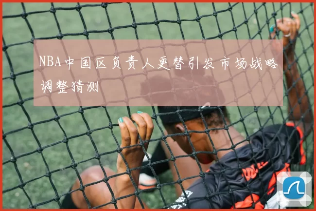 NBA中国区负责人更替引发市场战略调整猜测