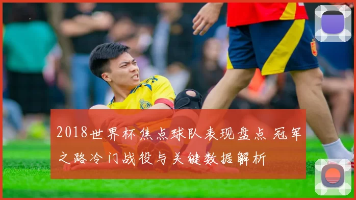 2018世界杯焦点球队表现盘点 冠军之路冷门战役与关键数据解析
