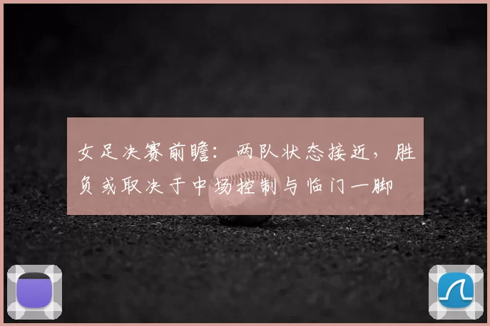 女足决赛前瞻：两队状态接近，胜负或取决于中场控制与临门一脚