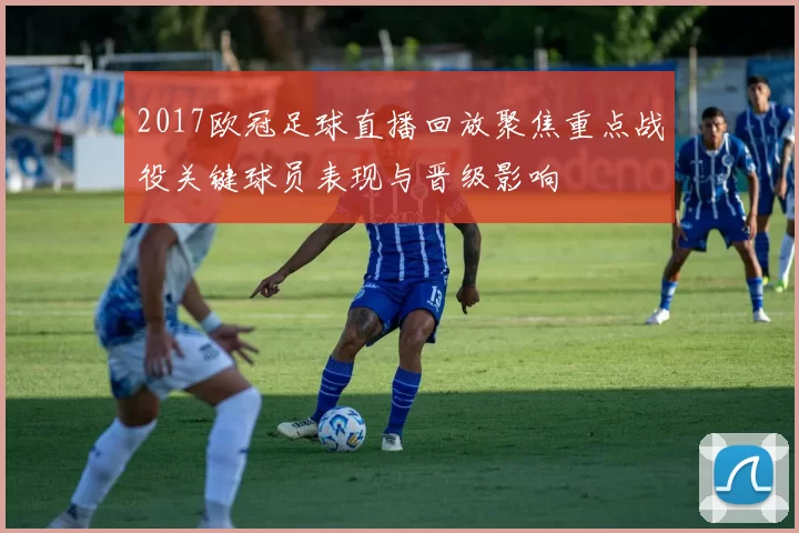 2017欧冠足球直播回放聚焦重点战役关键球员表现与晋级影响
