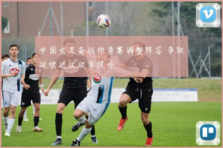 中国女足备战热身赛调整阵容 争取延续进攻效率提升