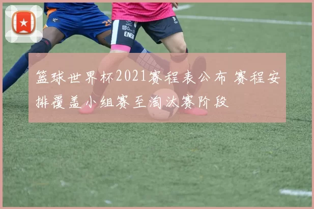 篮球世界杯2021赛程表公布 赛程安排覆盖小组赛至淘汰赛阶段