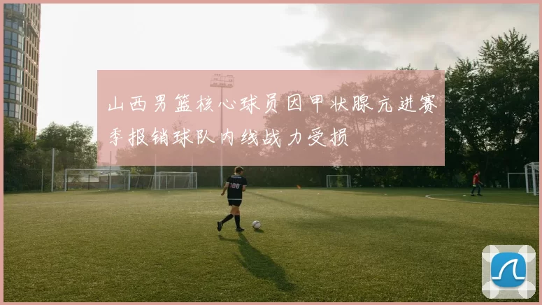 山西男篮核心球员因甲状腺亢进赛季报销球队内线战力受损